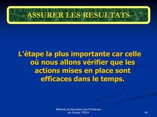49
Méthode de Résolution des Problèmes
en Groupe PDCA
ASSURER LES RESULTATS
L’étape la plus importante car celle
où nous allons vérifier que les
actions mises en place sont
efficaces dans le temps.
 