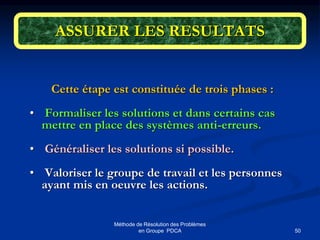 50
Méthode de Résolution des Problèmes
en Groupe PDCA
ASSURER LES RESULTATS
Cette étape est constituée de trois phases :
• Formaliser les solutions et dans certains cas
mettre en place des systèmes anti-erreurs.
• Généraliser les solutions si possible.
• Valoriser le groupe de travail et les personnes
ayant mis en oeuvre les actions.
 