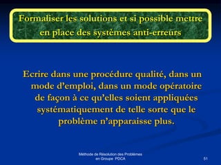 51
Méthode de Résolution des Problèmes
en Groupe PDCA
Formaliser les solutions et si possible mettre
en place des systèmes anti-erreurs
Ecrire dans une procédure qualité, dans un
mode d’emploi, dans un mode opératoire
de façon à ce qu’elles soient appliquées
systématiquement de telle sorte que le
problème n’apparaisse plus.
 