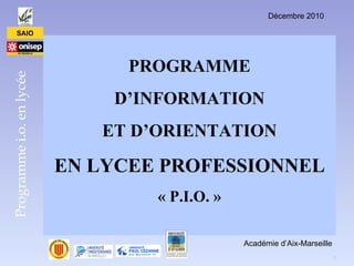 Décembre 2010

      SAIO




                                PROGRAMME
Programme i.o. en lycée




                              D’INFORMATION
                             ET D’ORIENTATION

                          EN LYCEE PROFESSIONNEL
                                  « P.I.O. »

                                               Académie d’Aix-Marseille
                                                                          1
 