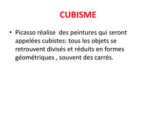 CUBISME
• Picasso réalise des peintures qui seront
  appelées cubistes: tous les objets se
  retrouvent divisés et réduits en formes
  géométriques , souvent des carrés.
 
