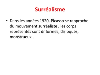 Surréalisme
• Dans les années 1920, Picasso se rapproche
  du mouvement surréaliste , les corps
  représentés sont difformes, disloqués,
  monstrueux .
 