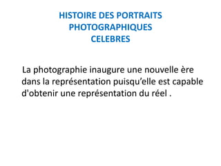 HISTOIRE DES PORTRAITS
           PHOTOGRAPHIQUES
                CELEBRES


La photographie inaugure une nouvelle ère
dans la représentation puisqu’elle est capable
d'obtenir une représentation du réel .
 