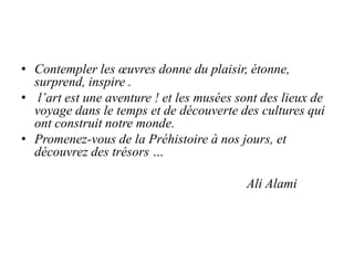 • Contempler les œuvres donne du plaisir, étonne,
  surprend, inspire .
• l’art est une aventure ! et les musées sont des lieux de
  voyage dans le temps et de découverte des cultures qui
  ont construit notre monde.
• Promenez-vous de la Préhistoire à nos jours, et
  découvrez des trésors …

                                           Ali Alami
 