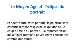 Le Moyen Age et l’éclipse du
             portrait

• Pendant toute cette période, la peinture sera
  essentiellement religieuse ce qui donne un
  coup de frein au portrait. La représentation
  de la figure humaine privée étant considérée
  comme une vanité.
 