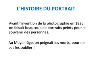L'HISTOIRE DU PORTRAIT

Avant l'invention de la photographie en 1825,
on faisait beaucoup de portraits peints pour se
souvenir des personnes.

Au Moyen-âge, on peignait les morts, pour ne
pas les oublier !
 