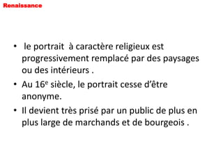 Renaissance




  • le portrait à caractère religieux est
    progressivement remplacé par des paysages
    ou des intérieurs .
  • Au 16e siècle, le portrait cesse d’être
    anonyme.
  • Il devient très prisé par un public de plus en
    plus large de marchands et de bourgeois .
 