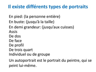 Il existe différents types de portraits
En pied: (la personne entière)
En buste: (jusqu’à la taille)
En demi grandeur: (jusqu’aux cuisses)
Assis
De dos
De face
De profil
De trois quart
Individuel ou de groupe
Un autoportrait est le portrait du peintre, qui se
peint lui-même.
 
