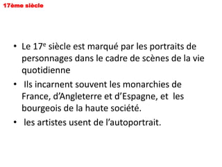 17ème siècle




   • Le 17e siècle est marqué par les portraits de
     personnages dans le cadre de scènes de la vie
     quotidienne
   • Ils incarnent souvent les monarchies de
     France, d’Angleterre et d’Espagne, et les
     bourgeois de la haute société.
   • les artistes usent de l’autoportrait.
 