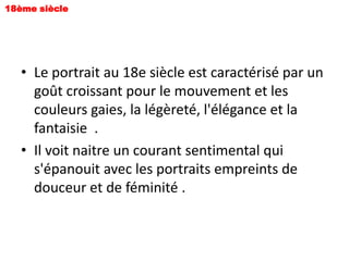 18ème siècle




   • Le portrait au 18e siècle est caractérisé par un
     goût croissant pour le mouvement et les
     couleurs gaies, la légèreté, l'élégance et la
     fantaisie .
   • Il voit naitre un courant sentimental qui
     s'épanouit avec les portraits empreints de
     douceur et de féminité .
 