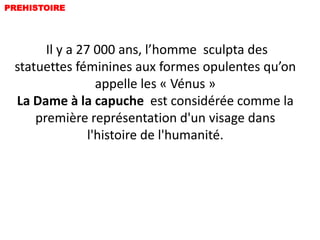 PREHISTOIRE




       Il y a 27 000 ans, l’homme sculpta des
 statuettes féminines aux formes opulentes qu’on
                  appelle les « Vénus »
 La Dame à la capuche est considérée comme la
     première représentation d'un visage dans
                l'histoire de l'humanité.
 