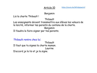Article 10
Benjamin
Lis la charte Thibault !
Thibault
Les enseignants doivent transmettre aux élèves les valeurs de
la laïcité, informer les parents du contenu de la charte.
Benjamin
Il faudra la faire signer par tes parents.
Thibault rentre chez lui.
Thibault
Il faut que tu signes la charte maman.
Laurine
D’accord je la lis et je la signe.
https://youtu.be/WFsKgiqwJmY
 
