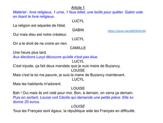 Article 1
Matériel : livre religieux, 1 urne, 1 faux billet, une boîte pour quêter. Gabin vote
en lisant le livre religieux.
LUCYL
La religion est séparée de l'état.
GABIN
Oui mais dieu est notre créateur.
LUCYL
On a le droit de ne croire en rien.
CAMILLE
Une heure plus tard.
Aux élections Lucyl découvre qu'elle n'est pas élue.
LUCYL
C'est injuste, ça fait deux mandats que je suis maire de Buzancy.
LOUISE
Mais c'est la loi ma pauvre, je suis la maire de Buzancy maintenant.
LUCYL
Mais les habitants m'adorent.
LOUISE
Bah ! Oui mais ils ont voté pour moi. Bon, à demain, on verra ça demain.
Puis en sortant, Louise voit Cäcilie qui demande une petite pièce. Elle lui
donne 20 euros.
LOUISE
Tous les Français sont égaux, la république aide les Français en difficulté.
https://youtu.be/p0CE0zYcLA4
 