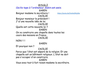 Article 2
Cäcilie tape à l'ordinateur. Gabin est assis.
GABIN
Bonjour madame la secrétaire !
CACILIE
Bonjour monsieur le président !
J'ai une nouvelle idée de loi.
CACILIE
Quelle est cette nouvelle loi ?
GABIN
On va construire une chapelle dans toutes les
cours des maisons en France.
CACILIE
NON ! ! !
GABIN
Et pourquoi non ?
CACILIE
Parce que l'état est séparé de la religion. Et une
chapelle est un bâtiment religieux. L'état ne doit
pas s'occuper d'en construire.
GABIN
Vous avez tout à fait raison madame la secrétaire.
https://youtu.be/SnahaOALp9w
 