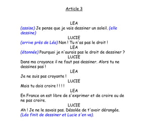 Article 3
LEA
(assise) Je pense que je vais dessiner un soleil. (elle
dessine)
LUCIE
(arrive près de Léa) Non ! Tu n'as pas le droit !
LEA
(étonnée) Pourquoi je n'aurais pas le droit de dessiner ?
LUCIE
Dans ma croyance il ne faut pas dessiner. Alors tu ne
dessines pas !
LEA
Je ne suis pas croyante !
LUCIE
Mais tu dois croire ! ! ! !
LEA
En France on est libre de s'exprimer et de croire ou de
ne pas croire.
LUCIE
Ah ! Je ne le savais pas. Désolée de t'avoir dérangée.
(Léa finit de dessiner et Lucie s'en va).
 