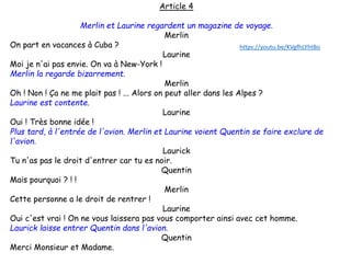Article 4
Merlin et Laurine regardent un magazine de voyage.
Merlin
On part en vacances à Cuba ?
Laurine
Moi je n'ai pas envie. On va à New-York !
Merlin la regarde bizarrement.
Merlin
Oh ! Non ! Ça ne me plait pas ! ... Alors on peut aller dans les Alpes ?
Laurine est contente.
Laurine
Oui ! Très bonne idée !
Plus tard, à l'entrée de l'avion. Merlin et Laurine voient Quentin se faire exclure de
l'avion.
Laurick
Tu n'as pas le droit d'entrer car tu es noir.
Quentin
Mais pourquoi ? ! !
Merlin
Cette personne a le droit de rentrer !
Laurine
Oui c'est vrai ! On ne vous laissera pas vous comporter ainsi avec cet homme.
Laurick laisse entrer Quentin dans l'avion.
Quentin
Merci Monsieur et Madame.
https://youtu.be/KVgfhLYhtBo
 