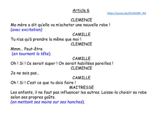 Article 6
CLEMENCE
Ma mère a dit qu’elle va m’acheter une nouvelle robe !
(avec excitation)
CAMILLE
Tu n’as qu’à prendre la même que moi !
CLEMENCE
Mmm… Peut-être
(en tournant la tête).
CAMILLE
Oh ! Si ! Ce serait super ! On serait habillées pareilles !
CLEMENCE
Je ne sais pas…
CAMILLE
Oh ! Si ! C’est ce que tu dois faire !
MAITRESSE
Les enfants, il ne faut pas influencer les autres. Laisse-la choisir sa robe
selon ses propres goûts.
(en mettant ses mains sur ses hanches).
https://youtu.be/XUzlGHM_I4A
 