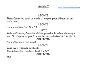 Article 7
LEONIE
Tiens Corentin, voici un mode d' emploi pour démonter un
radiateur .
LEONIE
Lucie combien font 5 x 5 ?
LUCIE
Mais maîtresse, Corentin doit apprendre la même chose que
moi. On n'apprend pas à démonter un radiateur à l' école ! !
CORENTIN
Oui maîtresse c'est vrai !
LEONIE
Vous avez raison les enfants.
Alors Corentin, combien font 5 x 5 ?
CORENTIN
25 !
https://youtu.be/a0ogn63Aetk
 