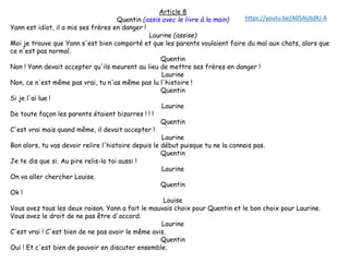 Article 8
Quentin (assis avec le livre à la main)
Yann est idiot, il a mis ses frères en danger !
Laurine (assise)
Moi je trouve que Yann s'est bien comporté et que les parents voulaient faire du mal aux chats, alors que
ce n'est pas normal.
Quentin
Non ! Yann devait accepter qu'ils meurent au lieu de mettre ses frères en danger !
Laurine
Non, ce n'est même pas vrai, tu n'as même pas lu l'histoire !
Quentin
Si je l'ai lue !
Laurine
De toute façon les parents étaient bizarres ! ! !
Quentin
C'est vrai mais quand même, il devait accepter !
Laurine
Bon alors, tu vas devoir relire l'histoire depuis le début puisque tu ne la connais pas.
Quentin
Je te dis que si. Au pire relis-la toi aussi !
Laurine
On va aller chercher Louise.
Quentin
Ok !
Louise
Vous avez tous les deux raison. Yann a fait le mauvais choix pour Quentin et le bon choix pour Laurine.
Vous avez le droit de ne pas être d'accord.
Laurine
C'est vrai ! C'est bien de ne pas avoir le même avis.
Quentin
Oui ! Et c'est bien de pouvoir en discuter ensemble.
https://youtu.be/A05AUtdRJ-A
 