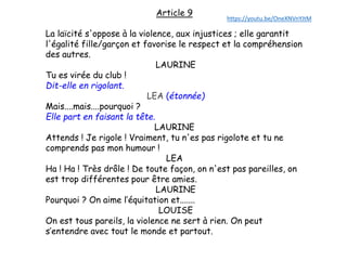 Article 9
La laïcité s'oppose à la violence, aux injustices ; elle garantit
l'égalité fille/garçon et favorise le respect et la compréhension
des autres.
LAURINE
Tu es virée du club !
Dit-elle en rigolant.
LEA (étonnée)
Mais....mais....pourquoi ?
Elle part en faisant la tête.
LAURINE
Attends ! Je rigole ! Vraiment, tu n'es pas rigolote et tu ne
comprends pas mon humour !
LEA
Ha ! Ha ! Très drôle ! De toute façon, on n'est pas pareilles, on
est trop différentes pour être amies.
LAURINE
Pourquoi ? On aime l’équitation et.......
LOUISE
On est tous pareils, la violence ne sert à rien. On peut
s’entendre avec tout le monde et partout.
https://youtu.be/OneXNVnYJtM
 