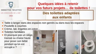 Quelques idées à retenir
pour vos futurs projets… de toilettes !
● Table à langer dans des espaces non genrés ou dans tous les espaces
● Poubelle à couches
● Crème, lait, lingettes en coton…
● Toilettes familiales
● Et pourquoi pas un siège,
transat ou chaise haute
pour poser son bébé
pendant qu’on est
occupé.e ?
Des toilettes adaptées
aux enfants
 