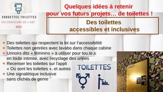 Quelques idées à retenir
pour vos futurs projets… de toilettes !
● Des toilettes qui respectent la loi sur l’accessibilité
● Toilettes non genrées avec lavabo dans chaque cabine
● Urinoirs dits « féminins » à utiliser pour tou.te.s
en toute intimité, avec recyclage des urines
● Recenser les toilettes sur l'appli
« Où sont les toilettes », et autres
● Une signalétique inclusive
sans clichés de genre
Des toilettes
accessibles et inclusives
 