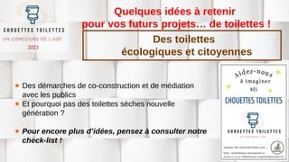 Quelques idées à retenir
pour vos futurs projets… de toilettes !
● Des démarches de co-construction et de médiation
avec les publics
● Et pourquoi pas des toilettes sèches nouvelle
génération ?
● Pour encore plus d’idées, pensez à consulter notre
check-list !
Des toilettes
écologiques et citoyennes
 