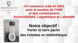 Un concours créé en 2021
avec le soutien de l’ABF
et des commissions
AccessibilitéS, Légothèque et Labenbib
Notre objectif :
Parler et faire parler
des toilettes en bibliothèque
 
