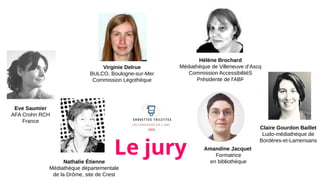 Nathalie Étienne
Médiathèque départementale
de la Drôme, site de Crest
Le jury Amandine Jacquet
Formatrice
en bibliothèque
Hélène Brochard
Médiathèque de Villeneuve d’Ascq
Commission AccessibilitéS
Présidente de l'ABF
Virginie Delrue
BULCO, Boulogne-sur-Mer
Commission Légothèque
Eve Saumier
AFA Crohn RCH
France
Claire Gourdon Baillet
Ludo-médiathèque de
Bordères-et-Lamensans
 