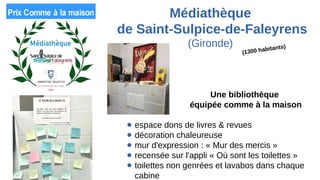 Médiathèque
de Saint-Sulpice-de-Faleyrens
(Gironde)
Une bibliothèque
équipée comme à la maison
● espace dons de livres & revues
● décoration chaleureuse
● mur d'expression : « Mur des mercis »
● recensée sur l'appli « Où sont les toilettes »
● toilettes non genrées et lavabos dans chaque
cabine
(1300 habitants)
 