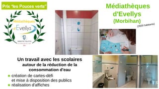 (3500 habitants)
Médiathèques
d'Evellys
(Morbihan)
Un travail avec les scolaires
autour de la réduction de la
consommation d'eau
● création de cartes-défi
et mise à disposition des publics
● réalisation d'affiches
 