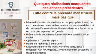 Quelques réalisations marquantes
des années précédentes
● Mise à disposition de serviettes et tampons périodiques, de
cup, de culottes menstruelles, mais aussi de pisse-debout et
de préservatifs masculins et féminins dans tous les espaces
ou dans des espaces non genrés
● Présentoir de documentation à caractère sanitaire et/ou
social
● Opération « Tune ton slip ! »
● Habits de rechange à emprunter
● Dispositifs d’alerte (de type : Numéros verts, boite à
message, Ask for Angelina…) voire même un bouton ou fil
d’appel d’urgence
Lutte contre la précarité menstruelle
mais pas que
 