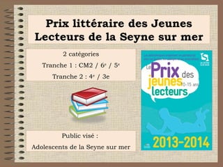 Prix littéraire des Jeunes
Lecteurs de la Seyne sur mer
2 catégories
Tranche 1 : CM2 / 6e / 5e
Tranche 2 : 4e / 3e

Public visé :
Adolescents de la Seyne sur mer

 