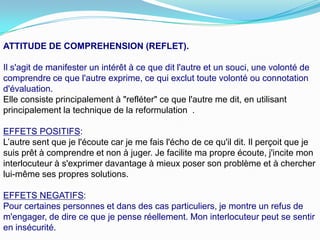 ATTITUDE DE COMPREHENSION (REFLET).

Il s'agit de manifester un intérêt à ce que dit l'autre et un souci, une volonté de
comprendre ce que l'autre exprime, ce qui exclut toute volonté ou connotation
d'évaluation.
Elle consiste principalement à "refléter" ce que l'autre me dit, en utilisant
principalement la technique de la reformulation .

EFFETS POSITIFS:
L’autre sent que je l'écoute car je me fais l'écho de ce qu'il dit. Il perçoit que je
suis prêt à comprendre et non à juger. Je facilite ma propre écoute, j'incite mon
interlocuteur à s'exprimer davantage à mieux poser son problème et à chercher
lui-même ses propres solutions.

EFFETS NEGATIFS:
Pour certaines personnes et dans des cas particuliers, je montre un refus de
m'engager, de dire ce que je pense réellement. Mon interlocuteur peut se sentir
en insécurité.
 