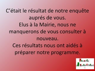 C’était le résultat de notre enquête
auprés de vous.
Elus à la Mairie, nous ne
manquerons de vous consulter à
nouveau.
Ces résultats nous ont aidés à
préparer notre programme.
 
