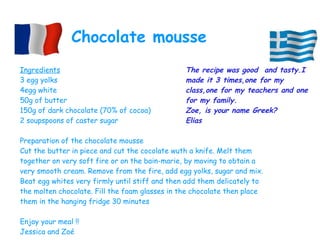 Ingredients
3 egg yolks
4egg white
50g of butter
150g of dark chocolate (70% of cocoa)
2 soupspoons of caster sugar
Preparation of the chocolate mousse
Cut the butter in piece and cut the cocolate wuth a knife. Melt them
together on very soft fire or on the bain-marie, by moving to obtain a
very smooth cream. Remove from the fire, add egg yolks, sugar and mix.
Beat egg whites very firmly until stiff and then add them delicately to
the molten chocolate. Fill the foam glasses in the chocolate then place
them in the hanging fridge 30 minutes
Enjoy your meal !!
Jessica and Zoé
Chocolate mousse
The recipe was good  and tasty.I
made it 3 times,one for my
class,one for my teachers and one
for my family.
Zoe, is your name Greek?
Elias
 