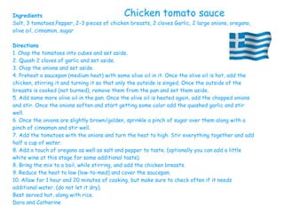 Ingredients
Salt, 3 tomatoes,Pepper, 2-3 pieces of chicken breasts, 2 cloves Garlic, 2 large onions, oregano,
olive oil, cinnamon, sugar
Directions
1. Chop the tomatoes into cubes and set aside.
2. Quash 2 cloves of garlic and set aside.
3. Chop the onions and set aside.
4. Preheat a saucepan (medium heat) with some olive oil in it. Once the olive oil is hot, add the
chicken, stirring it and turning it so that only the outside is singed. Once the outside of the
breasts is cooked (not burned), remove them from the pan and set them aside.
5. Add some more olive oil in the pan. Once the olive oil is heated again, add the chopped onions
and stir. Once the onions soften and start getting some color add the quashed garlic and stir
well.
6. Once the onions are slightly brown/golden, sprinkle a pinch of sugar over them along with a
pinch of cinnamon and stir well.
7. Add the tomatoes with the onions and turn the heat to high. Stir everything together and add
half a cup of water.
8. Add a touch of oregano as well as salt and pepper to taste. (optionally you can add a little
white wine at this stage for some additional taste).
8. Bring the mix to a boil, while stirring, and add the chicken breasts.
9. Reduce the heat to low (low-to-med) and cover the saucepan.
10. Allow for 1 hour and 20 minutes of cooking, but make sure to check often if it needs
additional water. (do not let it dry).
Best served hot, along with rice.
Dora and Catherine
Chicken tomato sauce
 