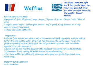 For five persons, you need:
200 grams of flour, 60 grams of sugar, 4 eggs, 75 grams of butter, 150 ml of milk, 150 ml of
water
2 bags of vanilla sugar, 1 coffee spoon of salt, 1 bag of yeast, 1 soup spoon of oil, 2 soup
spoon of rhum (it's optional).
And you also need a waffle iron.
Preparation :
1.Mix the flour and the salt, make a well in the center and break eggs there. Add the molten
butter, the milk and the water. Whip it all. Add the sugar, the vanilla sugar, the oil, the
yeast and possibly the rum. Whip again. The dough must be liquid and fluid. Should the
opposite occur, add some water
2.Deave rest 30 min. Pour the dough into the moulds of the waffle iron oiled beforehand.
3.Cook around 3 min, turning the waffle iron at the middle-cooking.
4.Eat these waffles sprinkled with icing sugar, with some jam, nutella (chocolate), some
maple syrup,...
ENJOY YOUR DESSERT !!!!
Alice and Emma
Waffles
The doses were not right
and I had to add them ,the
result was good,but could
you send the right doses for
the waffles, Emma?
Mariana
 