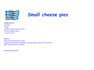 INGREDIENTS
1kg flour
2 eggs
grated cheese as much you like
8 slices chopped bacon
a cup of corn oil
Method
Mix the ingredients into a bowl
Shape the dough into small balls ,you press them a little bit to make flat
Bake them for 20 min at 180 C
Natasha and Eleonora
Small cheese pies
 