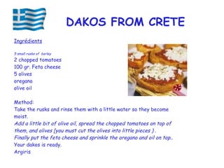 Ingrédients
5 small rusks of barley
2 chopped tomatoes
100 gr. Feta cheese
5 olives
oregano
olive oil
Method:
Take the rusks and rinse them with a little water so they become
moist.
Add a little bit of olive oil, spread the chopped tomatoes on top of
them, and olives [you must cut the olives into little pieces ) .
Finally put the feta cheese and sprinkle the oregano and oil on top..
Your dakos is ready.
Argiris
DAKOS FROM CRETE
 