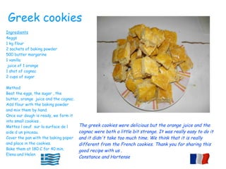The greek cookies were delicious but the orange juice and the
cognac were both a little bit strange. It was really easy to do it
and it didn't take too much time. We think that it is really
different from the French cookies. Thank you for sharing this
good recipe with us .
Constance and Hortense
Ingredients
4eggs
1 kg flour
2 sachets of baking powder
500 butter margarine
1 vanilla
juice of 1 orange
1 shot of cognac
2 cups of sugar
Method
Beat the eggs, the sugar , the
butter, orange juice and the cognac.
Add flour with the baking powder
and mix them by hand.
Once our dough is ready, we form it
into small cookies .
Mettez l oeuf sur la surface de l
aide d un pinceau.
Cover the pan with the baking paper
and place in the cookies.
Bake them at 180 C for 40 min.
Elena and Helen
Greek cookies
 