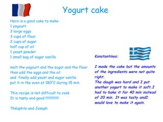 Here is a good cake to make
1 yogourt
3 large eggs
3 cups of flour
2 cups of sugar
half cup of oil
1 yeast powder
1 small bag of sugar vanilla
melt the yogourt and the sugar and the flour
then add the eggs and the oil
and finally add yeast and sugar vanilla
put it in the oven at 180°C during 15 min
This recipe is not difficult to cook
It is tasty and good !!!!!!!!!!!!!!!
Théophile and Joseph
Yogurt cake
Konstantinos:
I made the cake but the amounts
of the ingredients were not quite
right.
The dough was hard and I put
another yogurt to make it soft.I
had to bake it for 40 min instead
of 20 min. It was tasty andI
would love to make it again.
 