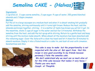 Ingredients
1 cup olive oil, 2 cups coarse semolina, 2 cups sugar, 4 cups of water, 100 grams blanched
almonds and 2 tbspn cinnamon
Method
Put the oil in a large saucepan on a medium heat and when it is almost smoking hot gradually
add the semolina, stirring continuously until it turns light brown. Reduce the heat, add the
almonds and brown together, stirring - it is a matter of taste how brown you will let it get. In
the meantime, dilute 2 cups of sugar in the water and boil for 3-4 minutes. Withdraw the
semolina from the heat, and add the hot syrup while stirring. Return to a gentle heat and keep
stirring until the mixture looks smooth. When almost all the moisture has been absorbed add
the remaining sugar. Cover the halva with a clean tea towel and let it stand for 10 minutes to
absorb moisture. Empty it into a fluted mould or a cake tin, and dust all over with cinnamon.
Konstantinos and Alex
Semolina CAKE - (Halvas)
This cake is easy to make but the proportionality is not
respected with the olive oil. But apart from that this
recipe is very good according to my friends because
peronnaly I hate the semolina cake.
We don’t understand why we must use so much olive oil
for this little cake because that makes it very heavy !
Thanks you veru much
Joseph et Theophile
 
