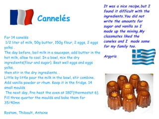 For 14 canelés
1/2 liter of milk, 50g butter, 150g flour, 2 eggs, 2 eggs
yolks .
The day before, boil milk in a saucepan, add butter in the
hot milk, allow to cool. In a bowl, mix the dry
ingredients(flour and sugar). Beat well eggs and eggs
yolks,
then stir in the dry ingredients. .
Little by little pour the milk in the bowl, stir combine.
Add vanilla powder or rhum. Keep it in the fridge. 14
small moulds
The next day, Pre-heat the oven at 180°(thermostat 6).
Fill three quarter the moulds and bake them for
35/40mn
Rostam, Thibault, Antoine
Cannelés
It was a nice recipe,but I
found it difficult with the
ingredients.You did not
write the amounts for
sugar and vanilla so I
made up the mixing.My
classmates liked the
caneles and I  made some
for my family too.
Argyris
 