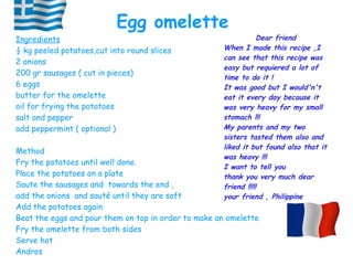 Ingredients
½ kg peeled potatoes,cut into round slices
2 onions
200 gr sausages ( cut in pieces)
6 eggs
butter for the omelette
oil for frying the potatoes
salt and pepper
add peppermint ( optional )
Method
Fry the potatoes until well done.
Place the potatoes on a plate
Saute the sausages and towards the end ,
add the onions and sauté until they are soft
Add the potatoes again
Beat the eggs and pour them on top in order to make an omelette
Fry the omelette from both sides
Serve hot
Andros
Egg omelette
Dear friend
When I made this recipe ,I
can see that this recipe was
easy but requiered a lot of
time to do it !
It was good but I would'n't
eat it every day because it
was very heavy for my small
stomach !!!
My parents and my two
sisters tasted them also and
liked it but found also that it
was heavy !!!
I want to tell you
thank you very much dear
friend !!!!!
your friend , Philippine
 