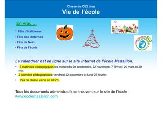 Classe de CE2 bleu
Vie de l’école
En vrac …
• Fête d’Halloween
• Fête des lanternes
• Fête de Noël
• Fête de l’école
Le calendrier est en ligne sur le site internet de l’école Massillon.
• 5 matinées pédagogiques les mercredis 20 septembre, 22 novembre, 7 février, 20 mars et 29
mai.
• 2 journées pédagogiques: vendredi 22 décembre et lundi 26 février.
• Pas de classe verte en CE2B.
Tous les documents administratifs se trouvent sur le site de l’école
www.ecolemassillon.com
 