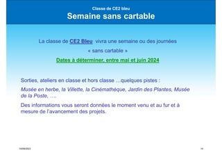 15/09/2023 14
Classe de CE2 bleu
Semaine sans cartable
La classe de CE2 Bleu vivra une semaine ou des journées
« sans cartable »
Dates à déterminer, entre mai et juin 2024
Sorties, ateliers en classe et hors classe …quelques pistes :
Musée en herbe, la Villette, la Cinémathèque, Jardin des Plantes, Musée
de la Poste, ….
Des informations vous seront données le moment venu et au fur et à
mesure de l’avancement des projets.
 