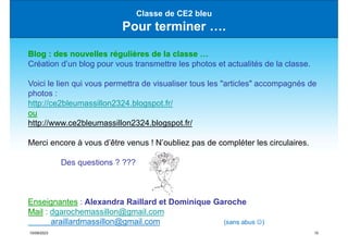 15/09/2023 15
Classe de CE2 bleu
Pour terminer ….
Blog : des nouvelles régulières de la classe …
Création d’un blog pour vous transmettre les photos et actualités de la classe.
Voici le lien qui vous permettra de visualiser tous les "articles" accompagnés de
photos :
http://ce2bleumassillon2324.blogspot.fr/
ou
http://www.ce2bleumassillon2324.blogspot.fr/
Merci encore à vous d’être venus ! N’oubliez pas de compléter les circulaires.
Des questions ? ???
Enseignantes : Alexandra Raillard et Dominique Garoche
Mail : dgarochemassillon@gmail.com
araillardmassillon@gmail.com (sans abus )
 