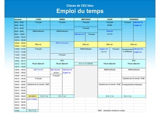 Classe de CE2 bleu
Emploi du temps
Horaires
8h45 - 9h00 Français Allemand bil.
9h00 - 9h15 Anglais bil.
9h15 - 9h30
9h30 - 9h45
9h45 - 10h00 Allemand init° Français
10h00 - 10h15
10h15 - 10h30
10h30 - 10h45
10h45 - 11h00
11h00 - 11h15 Anglais init° Français Allemand bil.
11h15 - 11h30 salle 403 Anglais bil.
11h30 - 11h45
11h45 - 12h00
12h00 - 12h15
12h15 - 13h15
13h15 - 13h30
13h30 - 13h45 Sale Horizen Allemand bil.
13h45 - 14h00 lecture Anglais bil.
14h00 - 14h15 Français
14h15 - 14h30
14h30 - 14h45
14h45 - 15h00 Enseignements artistiques
15h00 - 15h15
15h15 - 15h30
15h30 - 15h45
15h45 - 16h00 récréation S o r t i e S o r t i e
16h00 - 16h15 Eveil chrétien
16h15 - 16h30
16h30 - 16h45
16h45 - 17h00
17h00 S o r t i e EMC : éducation morale et civique
LUNDI MARDI MERCREDI JEUDI VENDREDI
Français Français Français Français
dictée
Français
Mathématiques Mathématiques Musique
salle 602
Plein air
EPS (Charlemagne)
Plein air Plein air Plein air
Français Mathématiques Enseignement
s artistiques
Français
APC APC
Pause déjeuner Pause déjeuner S o r t i e (12h10) Pause déjeuner Pause déjeuner
salle Horizen Mathématiques Mathématiques
Français Questionner le monde / EMC
Questionner le monde / EMC Questionner le monde / EMC
S o r t i e S o r t i e
 