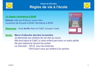 15/09/2023 9
Classe de CE2 bleu
Règles de vie à l’école
La classe commence à 8h45
Retards notés par M Boura, coupon bleu
ouverture de la porte à 8h45, fermeture à 8h55.
Absences : mots écrits dans le CdeC (coupon rose)
Sortie : Merci d’attendre derrière la barrière.
Je demande aux enfants de me dire au revoir.
Mot écrit dans le CdeC si votre enfant part avec un autre adulte
Ne pas stationner devant les portes
Le mercredi : 12h15 pour les externes
13h15 pour ceux qui restent à la cantine
 